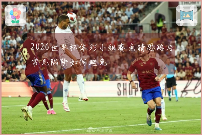 2026世界杯体彩小组赛竞猜思路与常见陷阱如何避免