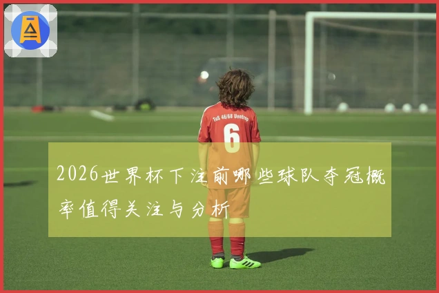 2026世界杯下注前哪些球队夺冠概率值得关注与分析